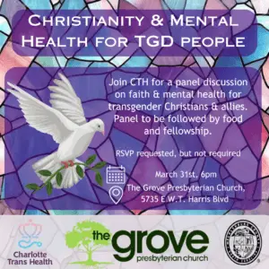 Over a blue and pink stained glass background text reads "Christianity & Mental Health for TGD People: Join CTH for a panel discussion on faith & mental health transgender christians and allies. Panel to be followed by food & fellow ship. RSVP requested, but not required. March 31st, 6pm. The Grove Presbyterian Church (5735 E W.T. Harris Blvd)"At the bottom of the image are logos for CTH, The Grove, and Mecklenburg County.