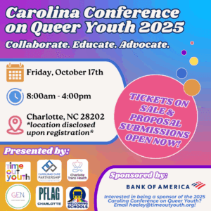 Over a rainbow background, text reads "Carolina Conference on Queer Youth 2025- Collaborate. Educate. Advocate. Tickets on sale & proposal submissions open now! Friday Oct. 17th, 8:00am-4:00pm. Charlotte, NC, 28202 *location disclosed upon registration." At the bottom of the image are the logos of Time out Youth, Carolinas Care Partnership, Charlotte Trans Health, Gender Education Network, PFLAG Charlotte, and Welcoming Schools. 