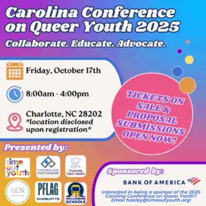 Over a rainbow background, text reads "Carolina Conference on Queer Youth 2025- Collaborate. Educate. Advocate. Tickets on sale & proposal submissions open now! Friday Oct. 17th, 8:00am-4:00pm. Charlotte, NC, 28202 *location disclosed upon registration." At the bottom of the image are the logos of Time out Youth, Carolinas Care Partnership, Charlotte Trans Health, Gender Education Network, PFLAG Charlotte, and Welcoming Schools. 